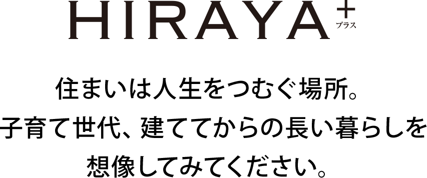 HIRAYA+住まいは人生をつむぐ場所。 子育て世代、建ててからの長い暮らしを 想像してみてください。